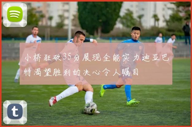 小桥狂砍35分展现全能实力迪亚巴特渴望胜利的决心令人瞩目