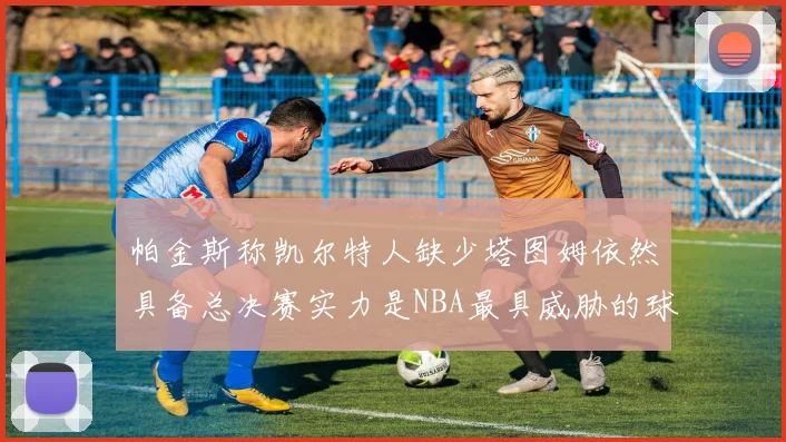 帕金斯称凯尔特人缺少塔图姆依然具备总决赛实力是NBA最具威胁的球队