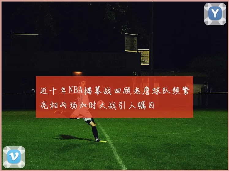 近十年NBA揭幕战回顾老詹球队频繁亮相两场加时大战引人瞩目