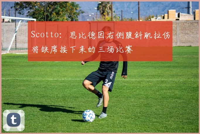 Scotto：恩比德因右侧腹斜肌拉伤将缺席接下来的三场比赛