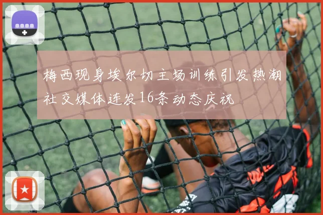 梅西现身埃尔切主场训练引发热潮社交媒体连发16条动态庆祝