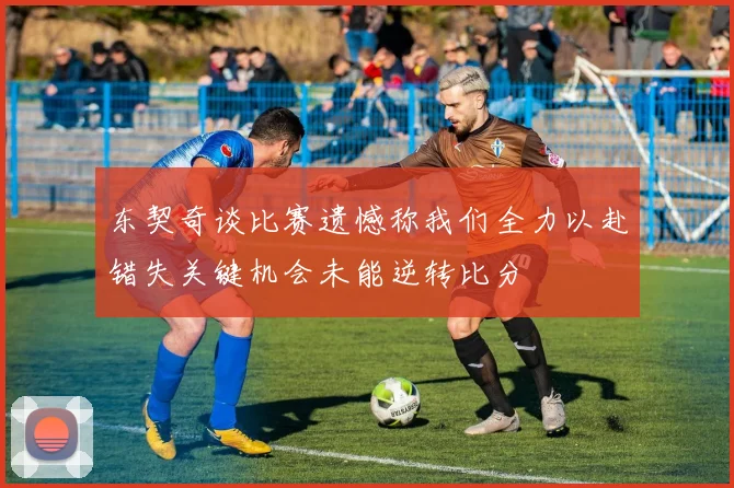 东契奇谈比赛遗憾称我们全力以赴错失关键机会未能逆转比分