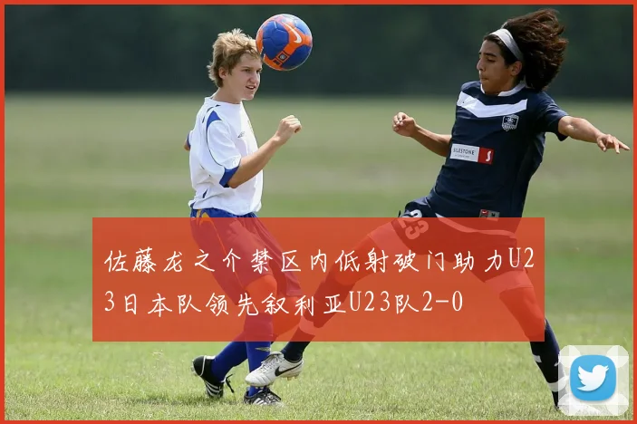 佐藤龙之介禁区内低射破门助力U23日本队领先叙利亚U23队2-0