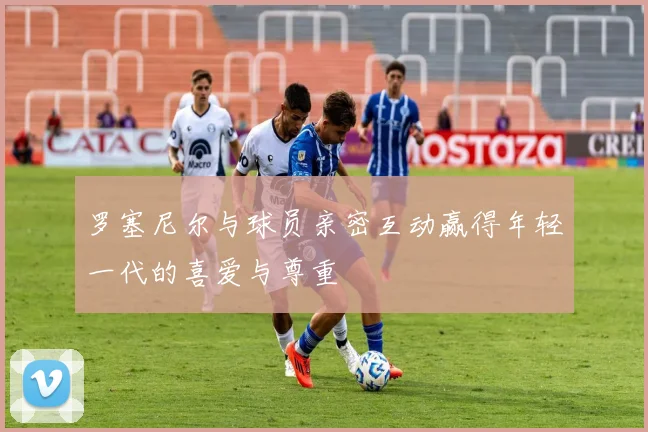 罗塞尼尔与球员亲密互动赢得年轻一代的喜爱与尊重