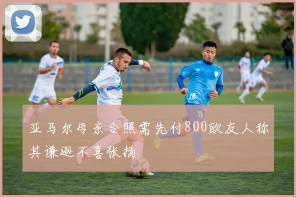 亚马尔母亲合照需先付800欧友人称其谦逊不喜张扬