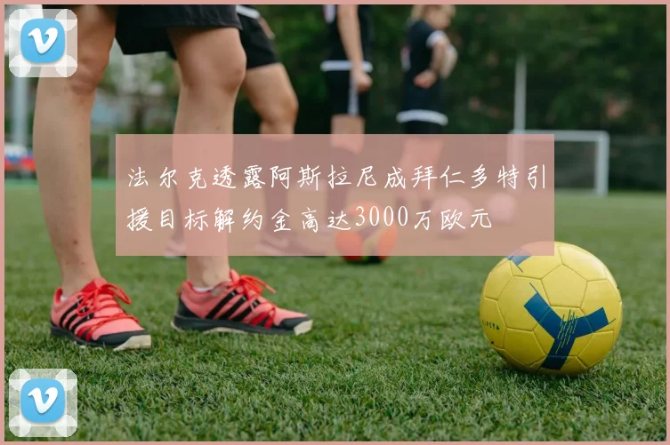 法尔克透露阿斯拉尼成拜仁多特引援目标解约金高达3000万欧元