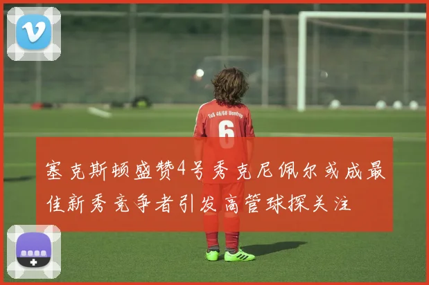 塞克斯顿盛赞4号秀克尼佩尔或成最佳新秀竞争者引发高管球探关注