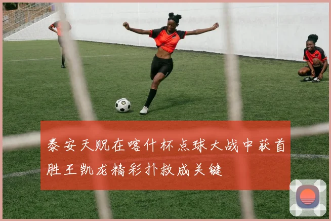 泰安天贶在喀什杯点球大战中获首胜王凯龙精彩扑救成关键