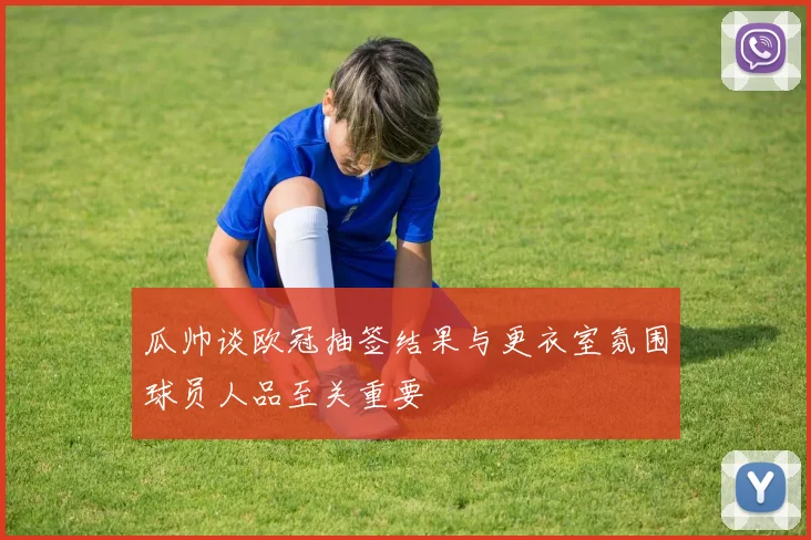 瓜帅谈欧冠抽签结果与更衣室氛围球员人品至关重要
