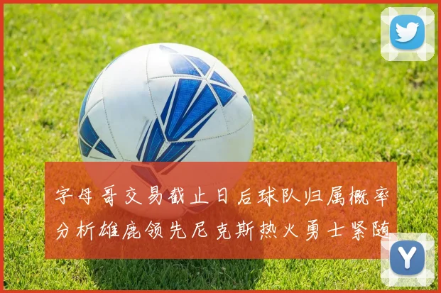字母哥交易截止日后球队归属概率分析雄鹿领先尼克斯热火勇士紧随其后