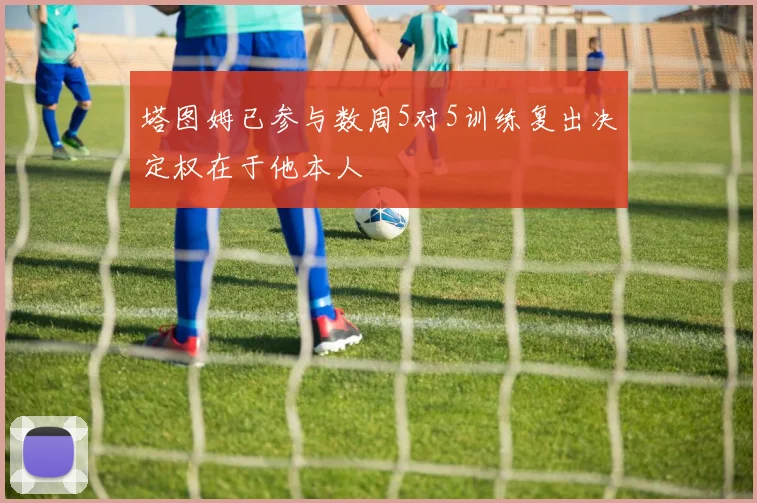 塔图姆已参与数周5对5训练复出决定权在于他本人