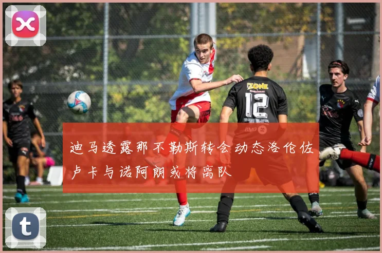 迪马透露那不勒斯转会动态洛伦佐卢卡与诺阿朗或将离队