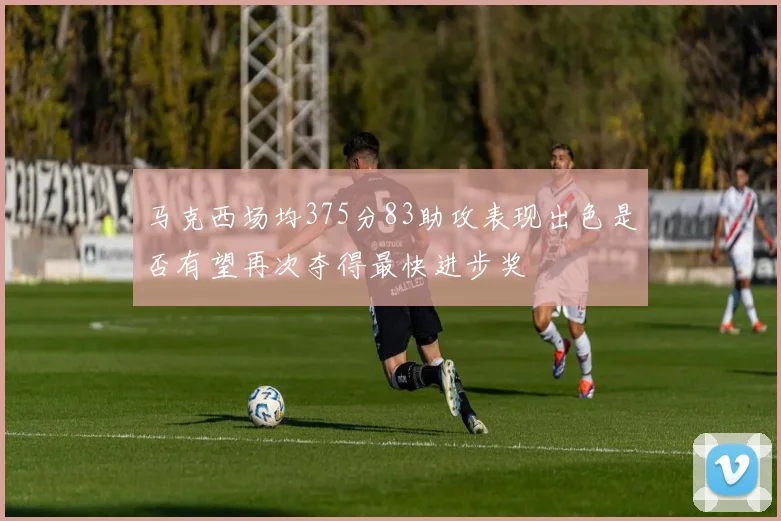 马克西场均375分83助攻表现出色是否有望再次夺得最快进步奖