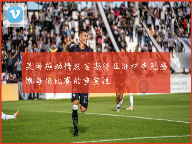 吴海燕动情发言期待亚洲杯夺冠感慨每场比赛的重要性