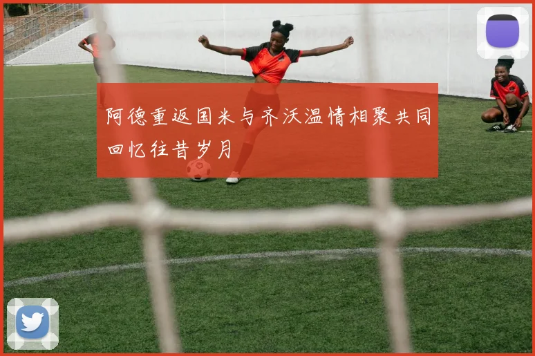 阿德重返国米与齐沃温情相聚共同回忆往昔岁月