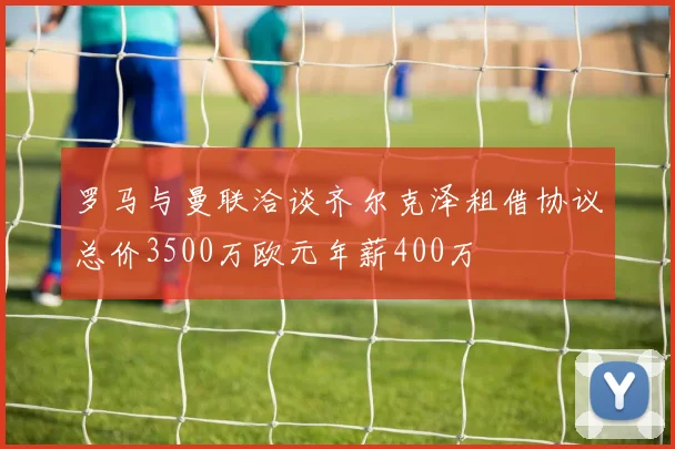 罗马与曼联洽谈齐尔克泽租借协议总价3500万欧元年薪400万