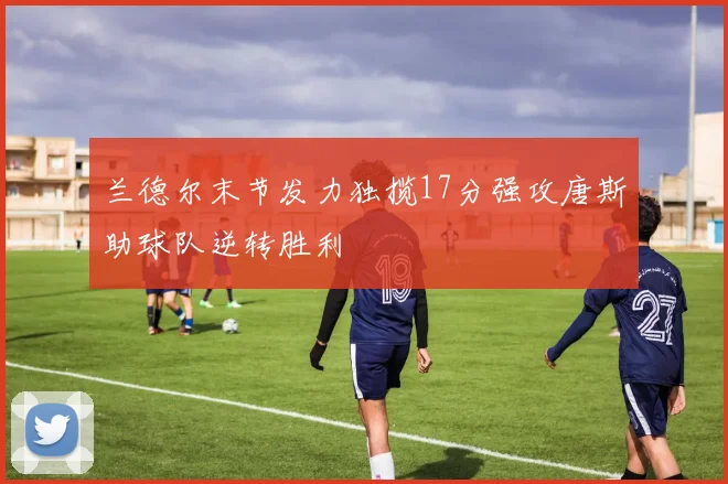 兰德尔末节发力独揽17分强攻唐斯助球队逆转胜利