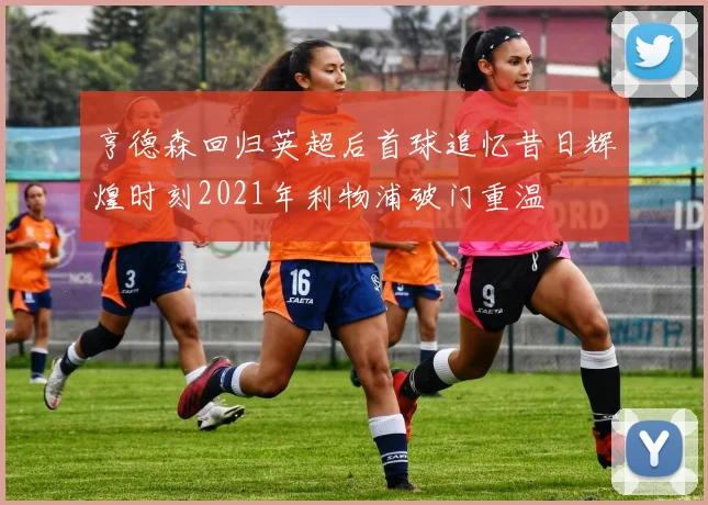 亨德森回归英超后首球追忆昔日辉煌时刻2021年利物浦破门重温
