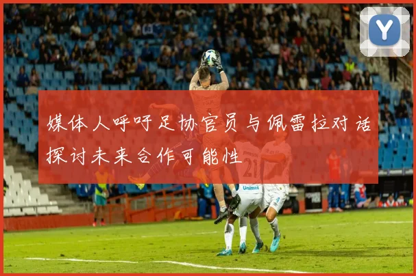 媒体人呼吁足协官员与佩雷拉对话探讨未来合作可能性