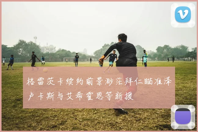 格雷茨卡续约前景渺茫拜仁瞄准泽卢卡斯与艾希霍恩等新援