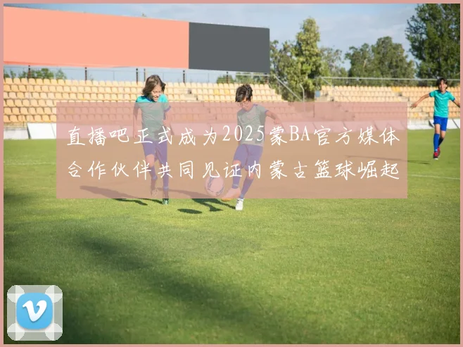 直播吧正式成为2025蒙BA官方媒体合作伙伴共同见证内蒙古篮球崛起新高峰