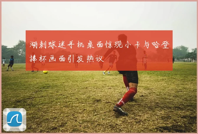 湖刺球迷手机桌面惊现小卡与哈登捧杯画面引发热议