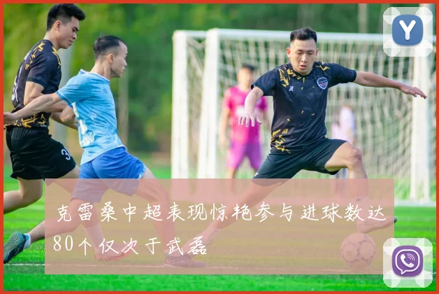 克雷桑中超表现惊艳参与进球数达80个仅次于武磊