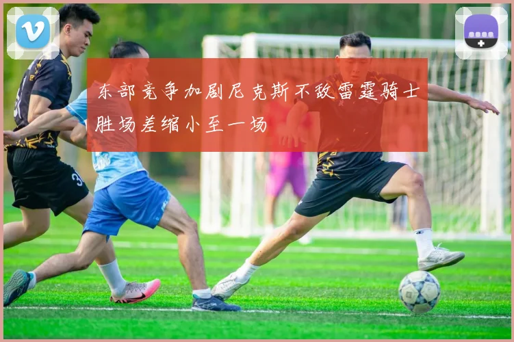 东部竞争加剧尼克斯不敌雷霆骑士胜场差缩小至一场