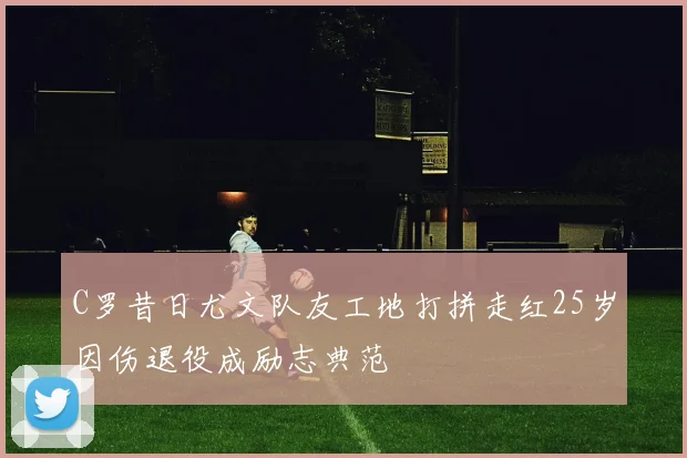 C罗昔日尤文队友工地打拼走红25岁因伤退役成励志典范