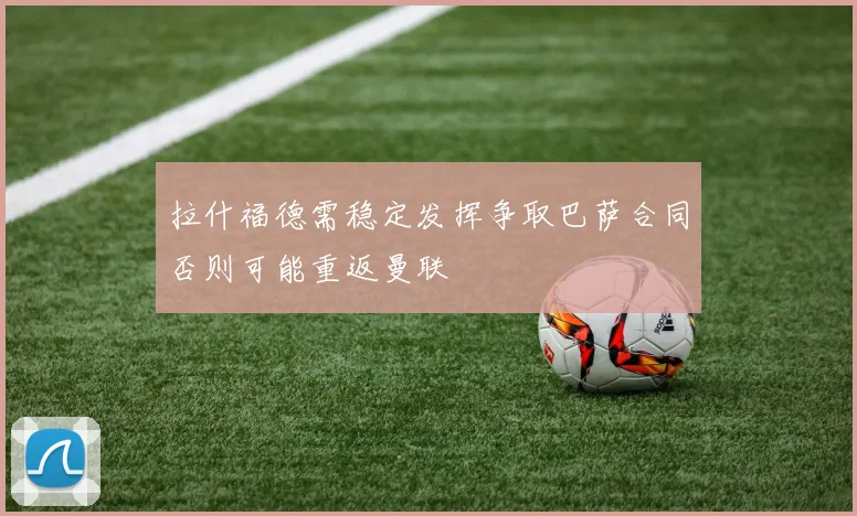 拉什福德需稳定发挥争取巴萨合同否则可能重返曼联