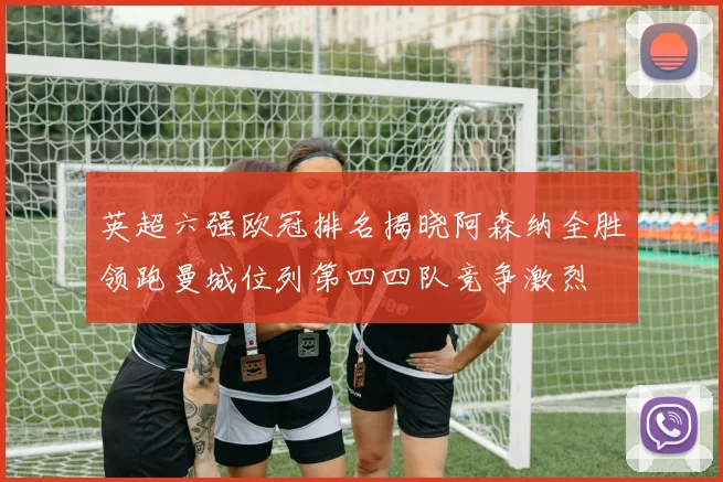 英超六强欧冠排名揭晓阿森纳全胜领跑曼城位列第四四队竞争激烈