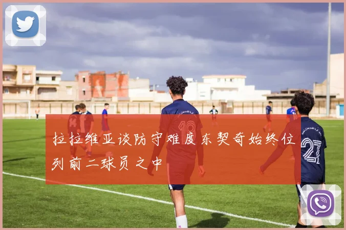 拉拉维亚谈防守难度东契奇始终位列前二球员之中