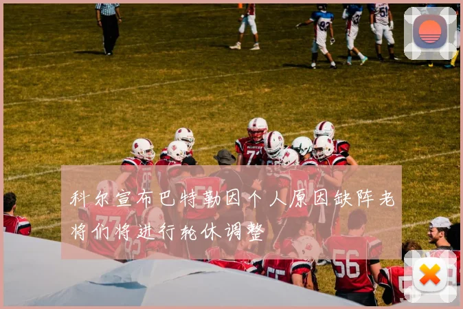 科尔宣布巴特勒因个人原因缺阵老将们将进行轮休调整