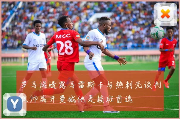 罗马诺透露马雷斯卡与热刺无谈判瓜帅离开曼城他是接班首选